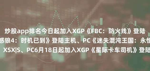 炒股app排名今日起加入XGP《FBC：防火线》登陆云游戏、XSX|S、PC《古惑狼4：时机已到》登陆主机、PC《迷失混沌王国：永恒之骰》登陆云游戏、XSX|S、PC6月18日起加入XGP《星际卡车司机》登陆XSX|S《雪居之地》登陆主机6月19日起加入XGP《开球！REMATCH》登陆云游戏、XSX|S、PC6月24日起加入XGP《火山的女儿》登陆云游戏、主机、PC6月26日起加入XGP《风暴之