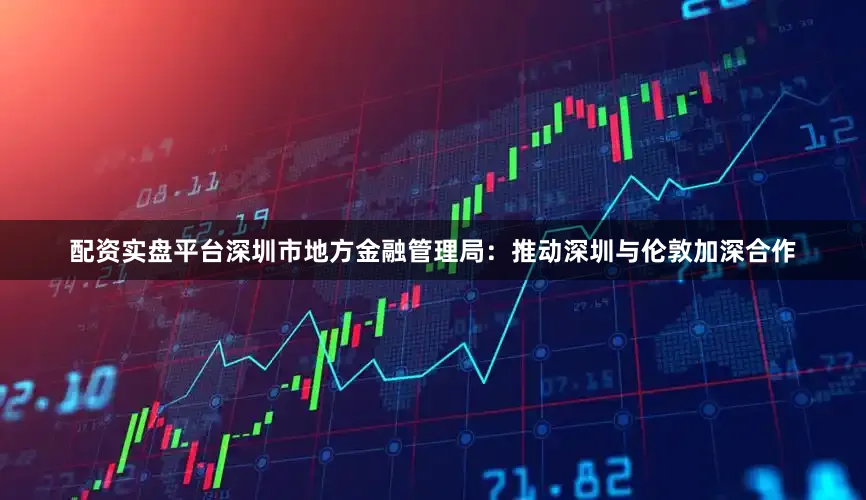 配资实盘平台深圳市地方金融管理局：推动深圳与伦敦加深合作