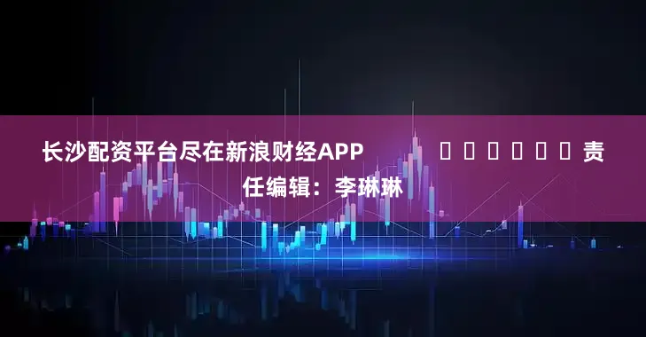 长沙配资平台尽在新浪财经APP            						责任编辑：李琳琳