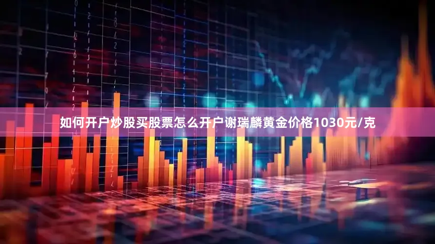 如何开户炒股买股票怎么开户谢瑞麟黄金价格1030元/克
