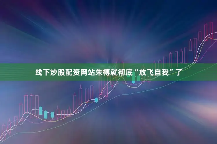 线下炒股配资网站朱榑就彻底“放飞自我”了