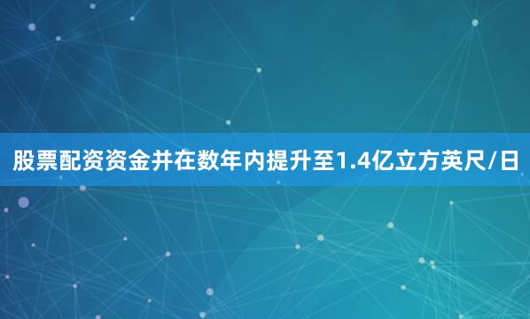股票配资资金并在数年内提升至1.4亿立方英尺/日