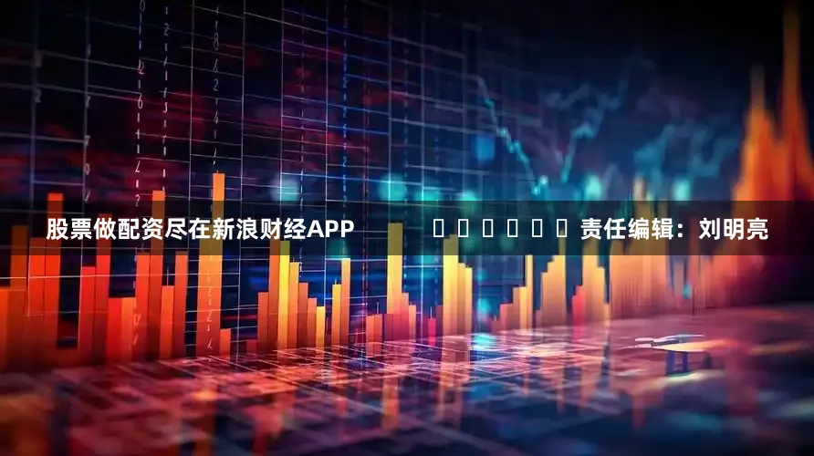 股票做配资尽在新浪财经APP            						责任编辑：刘明亮