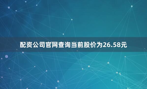 配资公司官网查询当前股价为26.58元