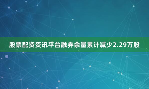 股票配资资讯平台融券余量累计减少2.29万股