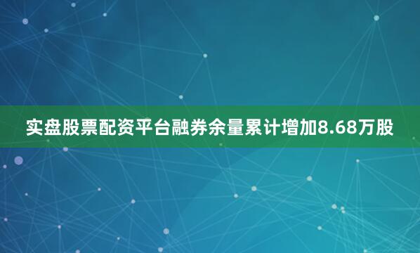 实盘股票配资平台融券余量累计增加8.68万股
