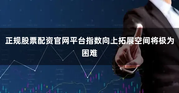 正规股票配资官网平台指数向上拓展空间将极为困难