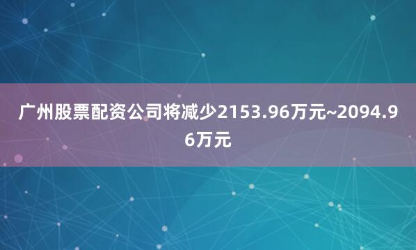 广州股票配资公司将减少2153.96万元~2094.96万元