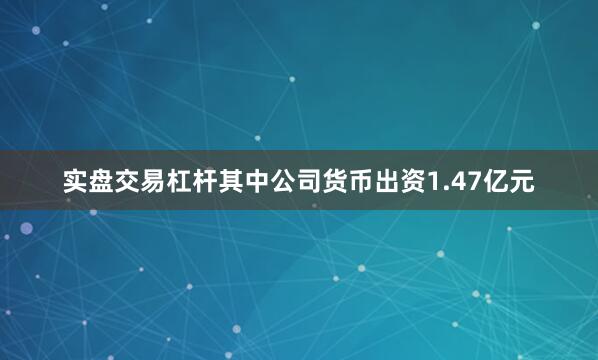 实盘交易杠杆其中公司货币出资1.47亿元