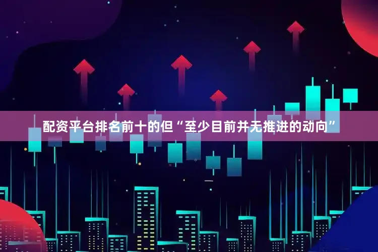 配资平台排名前十的但“至少目前并无推进的动向”