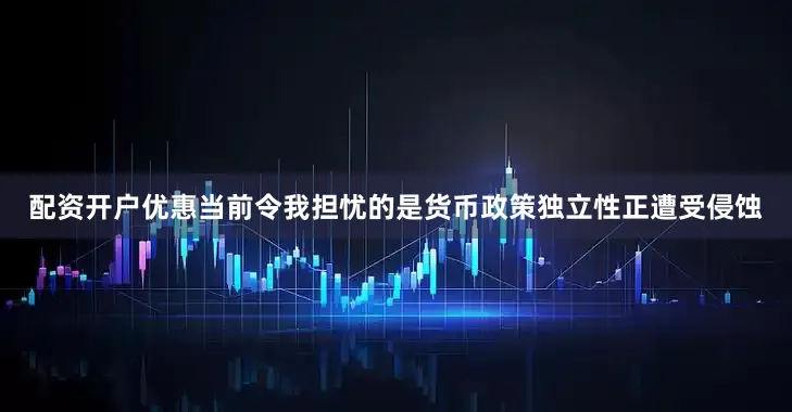 配资开户优惠当前令我担忧的是货币政策独立性正遭受侵蚀