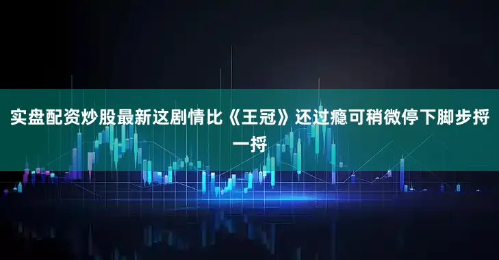 实盘配资炒股最新这剧情比《王冠》还过瘾可稍微停下脚步捋一捋