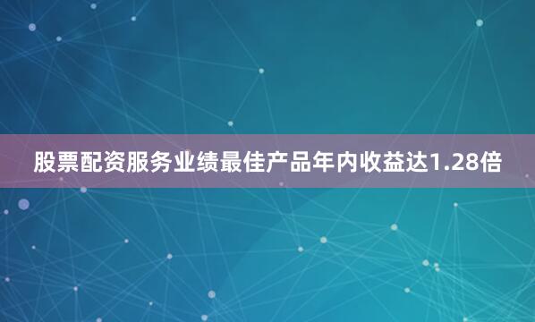 股票配资服务业绩最佳产品年内收益达1.28倍