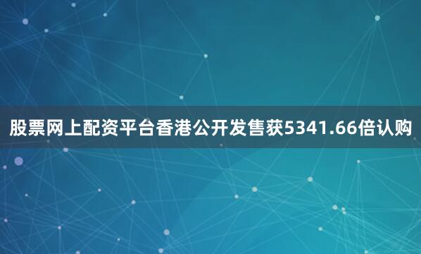 股票网上配资平台香港公开发售获5341.66倍认购