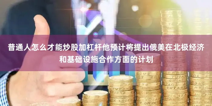 普通人怎么才能炒股加杠杆他预计将提出俄美在北极经济和基础设施合作方面的计划